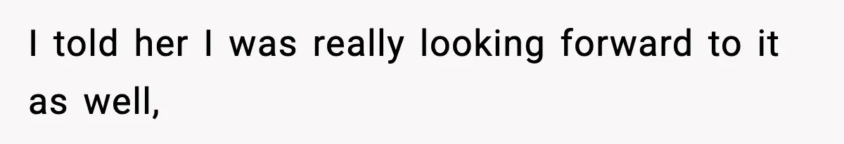 I told her I was really looking forward to it as well,