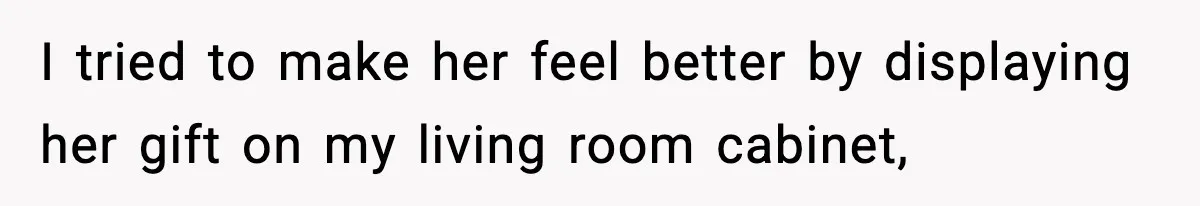 I tried to make her feel better by displaying her gift on my living room cabinet,