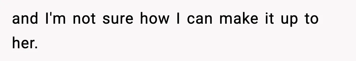 and I'm not sure how I can make it up to her.