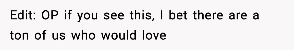 Edit: OP if you see this, I bet there are a ton of us who would love