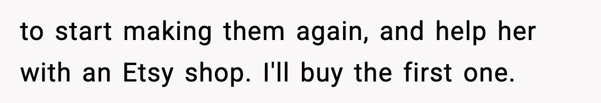 to start making them again, and help her with an Etsy shop. I'll buy the first one.