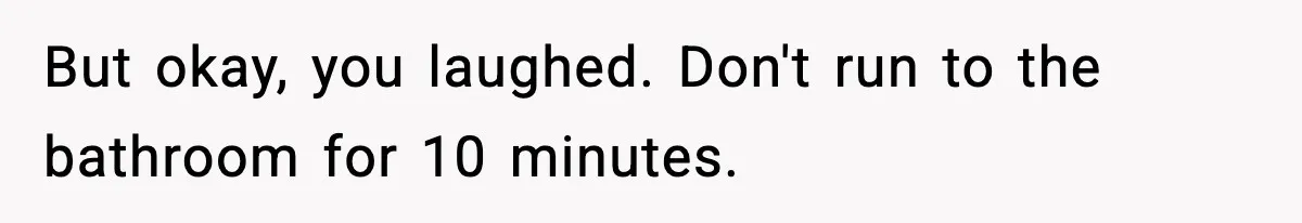 But okay, you laughed. Don't run to the bathroom for 10 minutes.