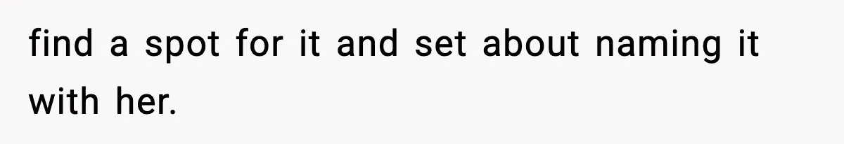 find a spot for it and set about naming it with her.