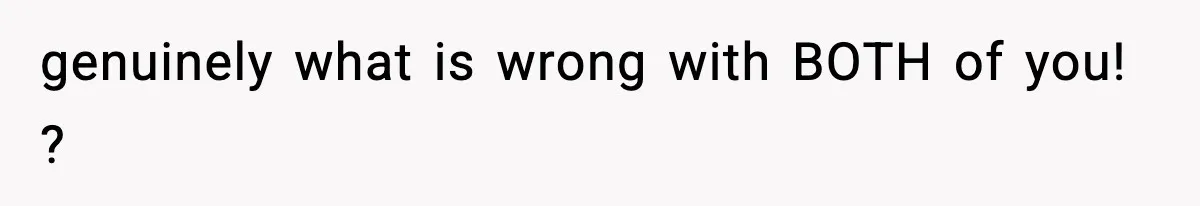 genuinely what is wrong with BOTH of you! ?