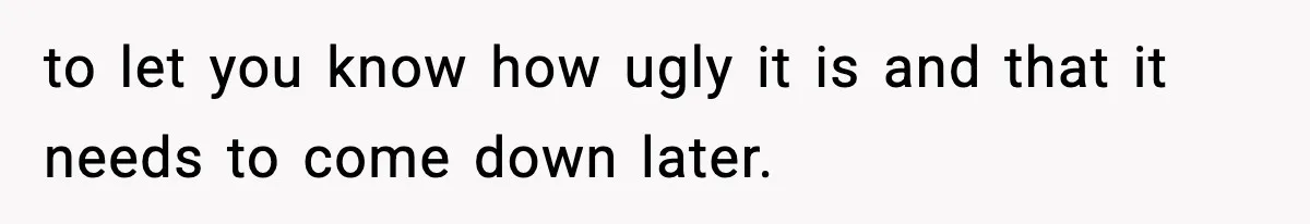 to let you know how ugly it is and that it needs to come down later.