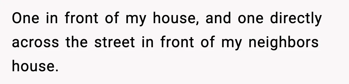 One in front of my house, and one directly across the street in front of my neighbors house.