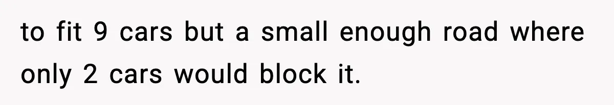 to fit 9 cars but a small enough road where only 2 cars would block it.