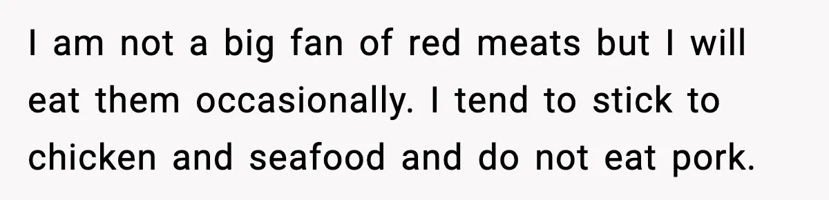I am not a big fan of red meats but I will eat them occasionally. I tend to stick to chicken and seafood and do not eat pork.