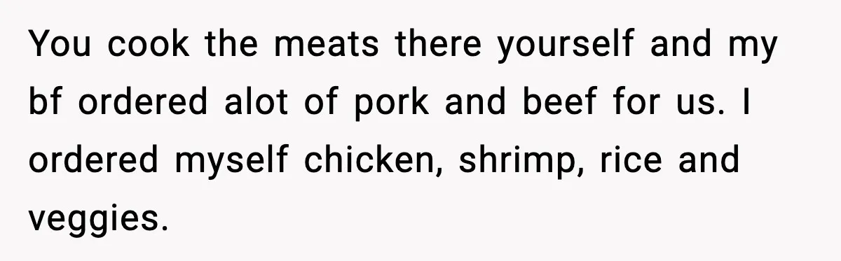You cook the meats there yourself and my bf ordered alot of pork and beef for us. I ordered myself chicken, shrimp, rice and veggies.