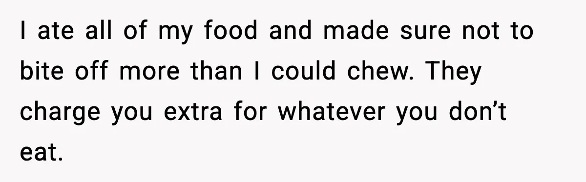 I ate all of my food and made sure not to bite off more than I could chew. They charge you extra for whatever you don’t eat.