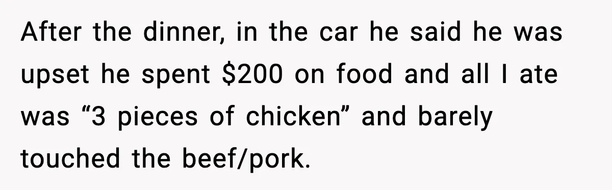 After the dinner, in the car he said he was upset he spent $200 on food and all I ate was “3 pieces of chicken” and barely touched the beef/pork.