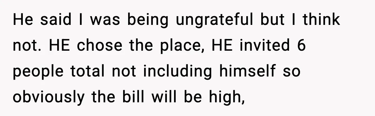 He said I was being ungrateful but I think not. HE chose the place, HE invited 6 people total not including himself so obviously the bill will be high,