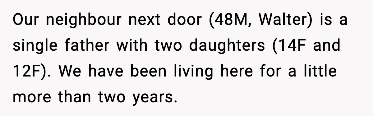 Our neighbour next door (48M, Walter) is a single father with two daughters (14F and 12F). We have been living here for a little more than two years.