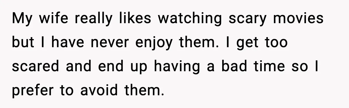 My wife really likes watching scary movies but I have never enjoy them. I get too scared and end up having a bad time so I prefer to avoid them.