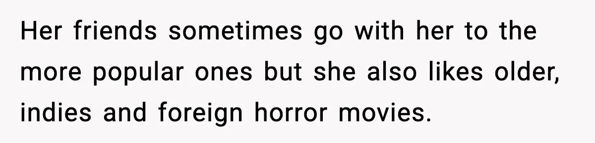 Her friends sometimes go with her to the more popular ones but she also likes older, indies and foreign horror movies.