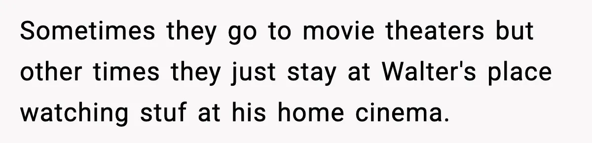 Sometimes they go to movie theaters but other times they just stay at Walter's place watching stuf at his home cinema.