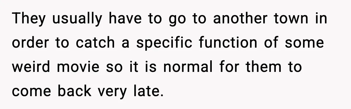 They usually have to go to another town in order to catch a specific function of some weird movie so it is normal for them to come back very late.
