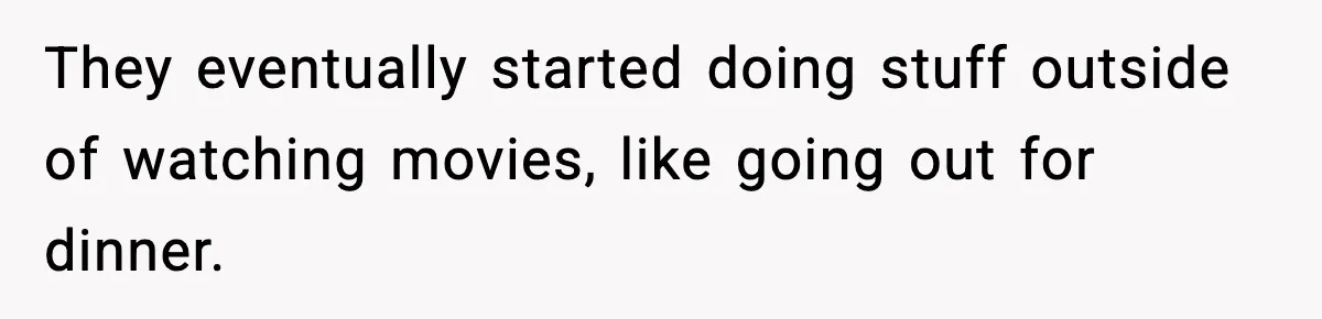 They eventually started doing stuff outside of watching movies, like going out for dinner.