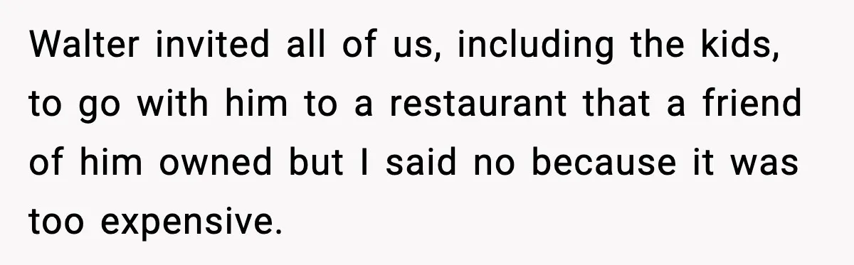 Walter invited all of us, including the kids, to go with him to a restaurant that a friend of him owned but I said no because it was too expensive.