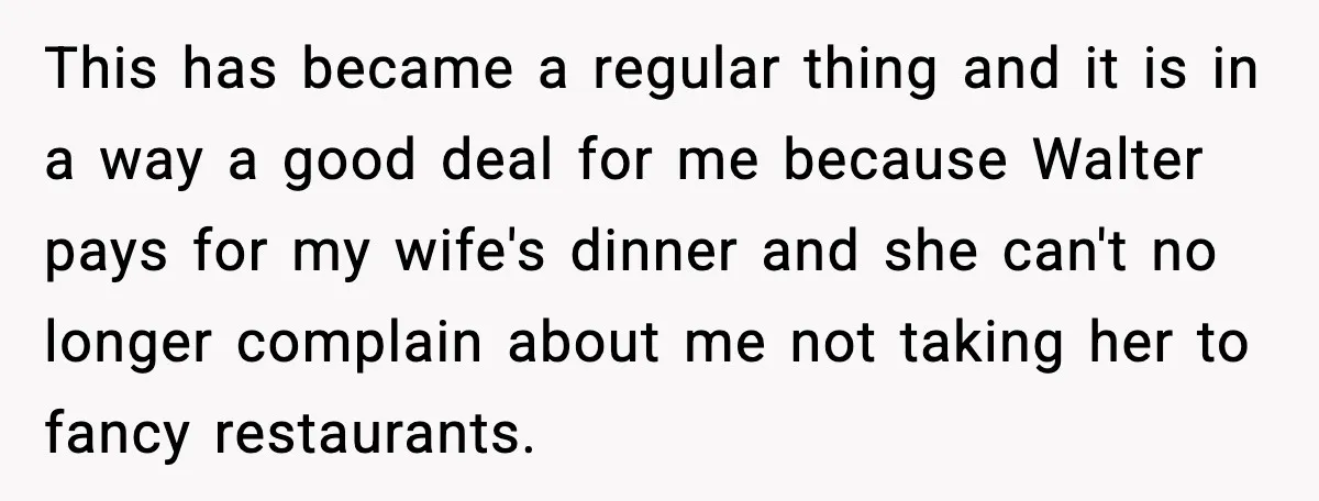 This has became a regular thing and it is in a way a good deal for me because Walter pays for my wife's dinner and she can't no longer complain...