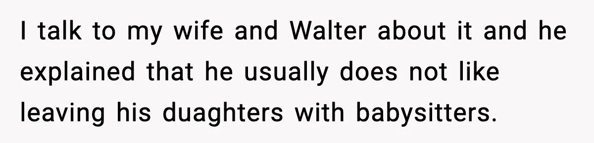 I talk to my wife and Walter about it and he explained that he usually does not like leaving his duaghters with babysitters.