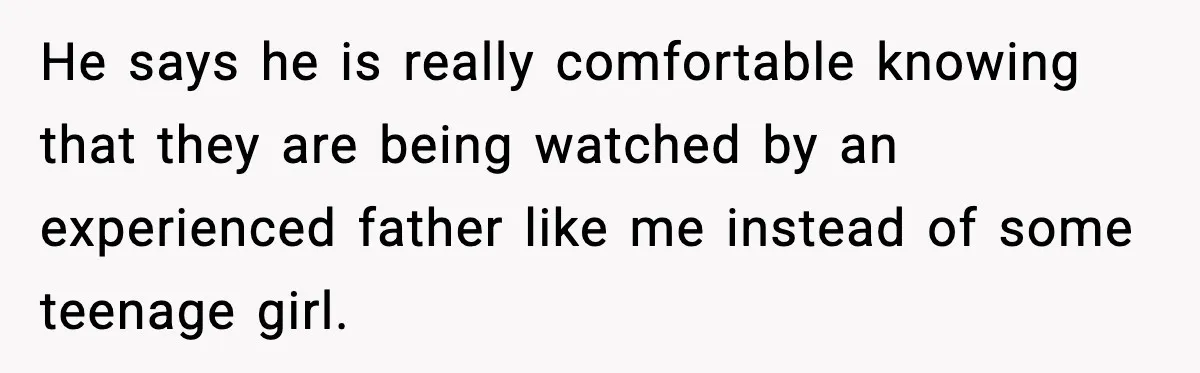 He says he is really comfortable knowing that they are being watched by an experienced father like me instead of some teenage girl.