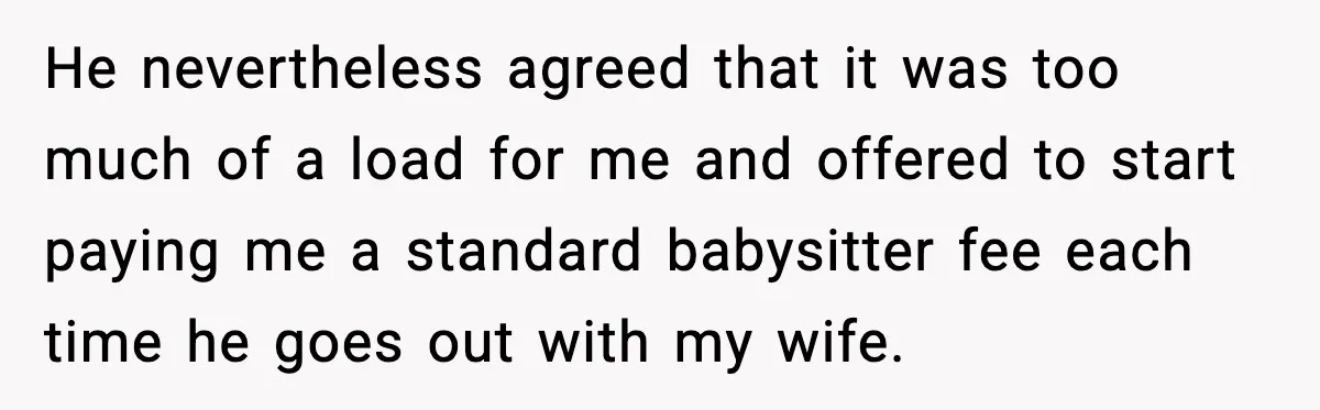 He nevertheless agreed that it was too much of a load for me and offered to start paying me a standard babysitter fee each time he goes out with my...