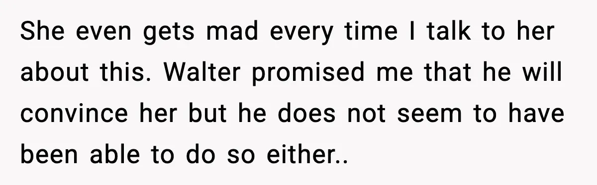 She even gets mad every time I talk to her about this. Walter promised me that he will convince her but he does not seem to have been able to...
