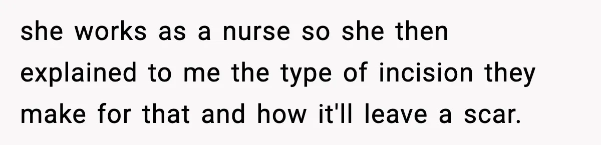 she works as a nurse so she then explained to me the type of incision they make for that and how it'll leave a scar.