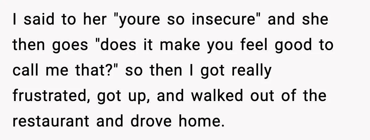 I said to her "youre so insecure" and she then goes "does it make you feel good to call me that?" so then I got really frustrated, got up, and...