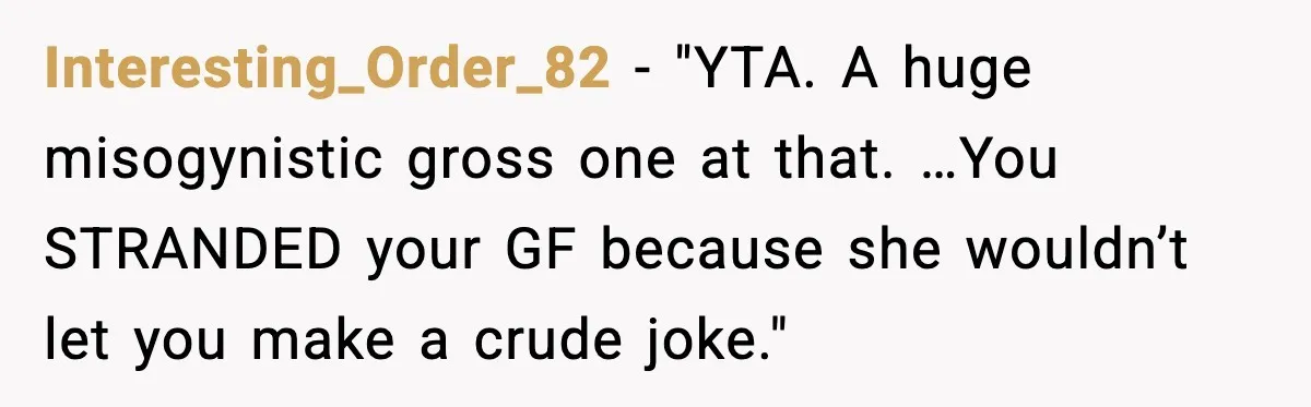 Interesting_Order_82 - "YTA. A huge misogynistic gross one at that. …You STRANDED your GF because she wouldn’t let you make a crude joke."