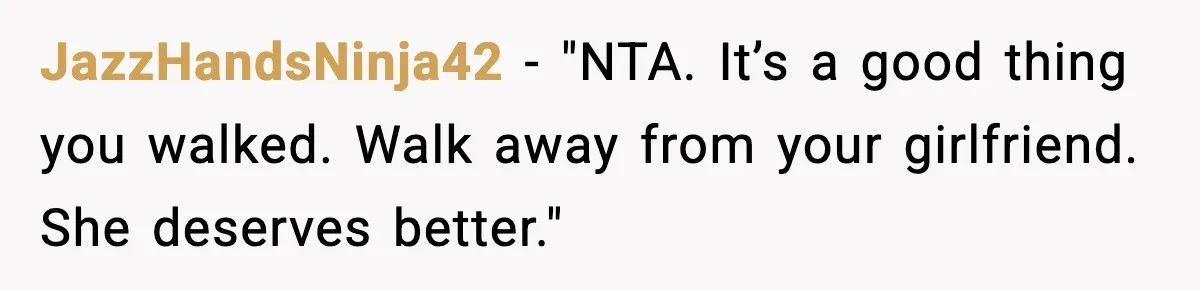 JazzHandsNinja42 - "NTA. It’s a good thing you walked. Walk away from your girlfriend. She deserves better."