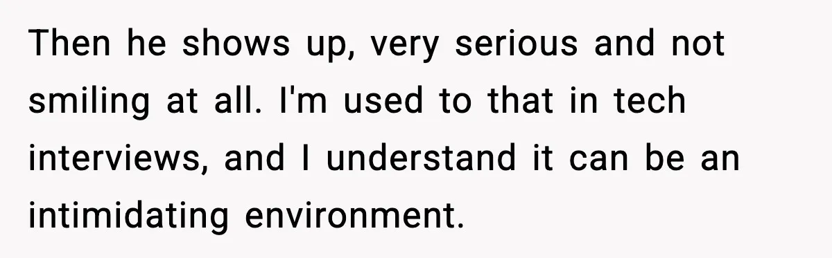 Then he shows up, very serious and not smiling at all. I'm used to that in tech interviews, and I understand it can be an intimidating environment.