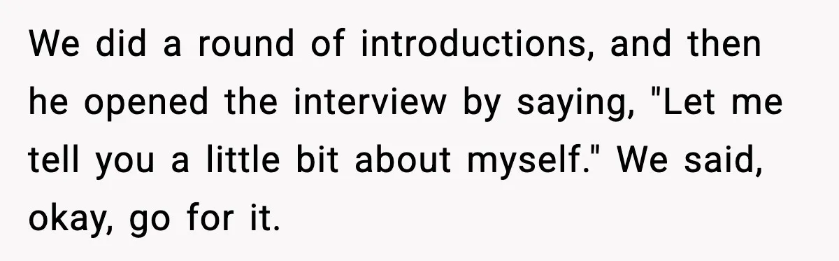 We did a round of introductions, and then he opened the interview by saying, "Let me tell you a little bit about myself." We said, okay, go for it.