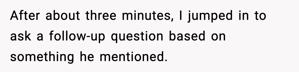 After about three minutes, I jumped in to ask a follow-up question based on something he mentioned.
