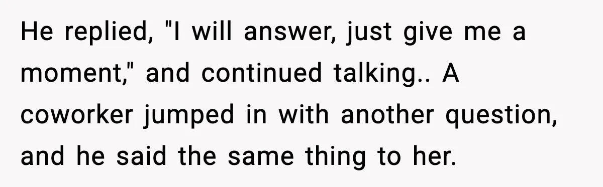 He replied, "I will answer, just give me a moment," and continued talking.. A coworker jumped in with another question, and he said the same thing to her.