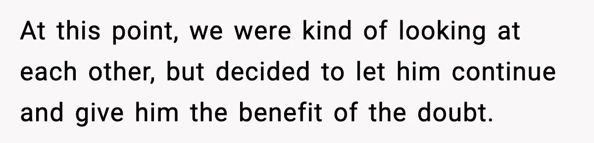At this point, we were kind of looking at each other, but decided to let him continue and give him the benefit of the doubt.