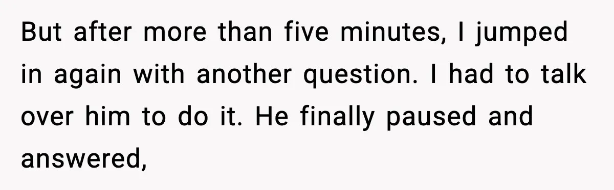 But after more than five minutes, I jumped in again with another question. I had to talk over him to do it. He finally paused and answered,