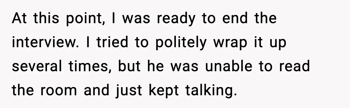 At this point, I was ready to end the interview. I tried to politely wrap it up several times, but he was unable to read the room and just kept...