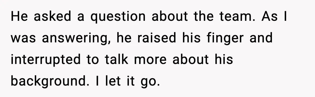He asked a question about the team. As I was answering, he raised his finger and interrupted to talk more about his background. I let it go.