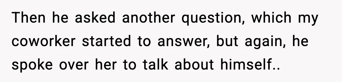 Then he asked another question, which my coworker started to answer, but again, he spoke over her to talk about himself..
