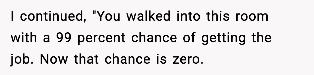 I continued, "You walked into this room with a 99 percent chance of getting the job. Now that chance is zero.