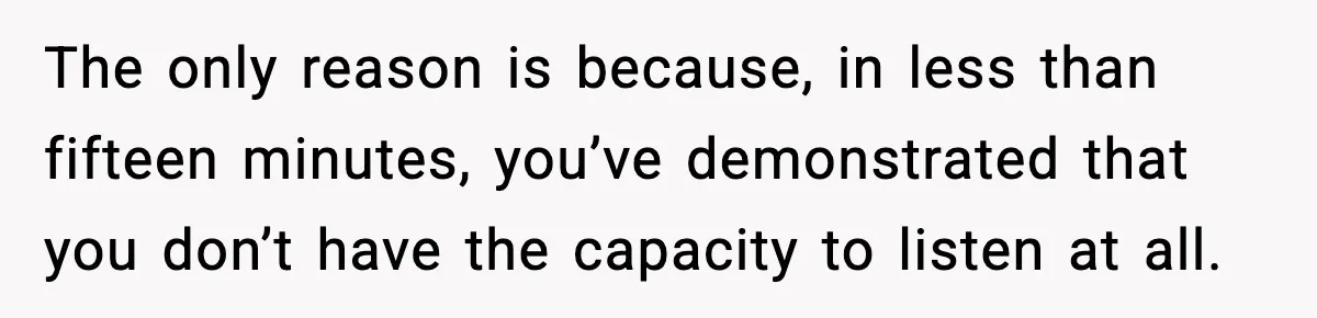 The only reason is because, in less than fifteen minutes, you’ve demonstrated that you don’t have the capacity to listen at all.