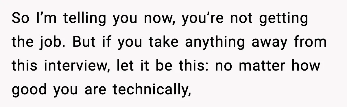 So I’m telling you now, you’re not getting the job. But if you take anything away from this interview, let it be this: no matter how good you are technically,