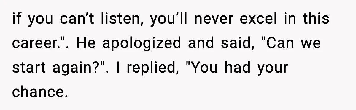 if you can’t listen, you’ll never excel in this career.". He apologized and said, "Can we start again?". I replied, "You had your chance.