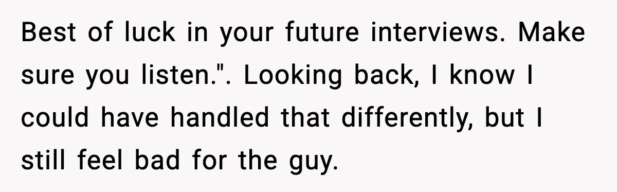 Best of luck in your future interviews. Make sure you listen.". Looking back, I know I could have handled that differently, but I still feel bad for the guy.