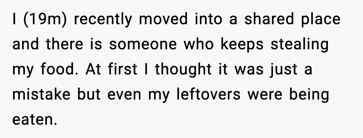 I (19m) recently moved into a shared place and there is someone who keeps stealing my food. At first I thought it was just a mistake but even my leftovers...