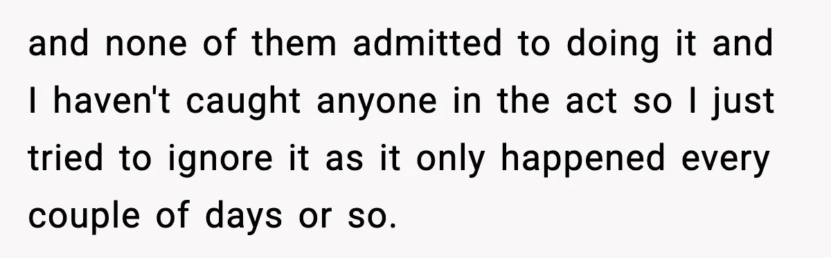 and none of them admitted to doing it and I haven't caught anyone in the act so I just tried to ignore it as it only happened every couple of...