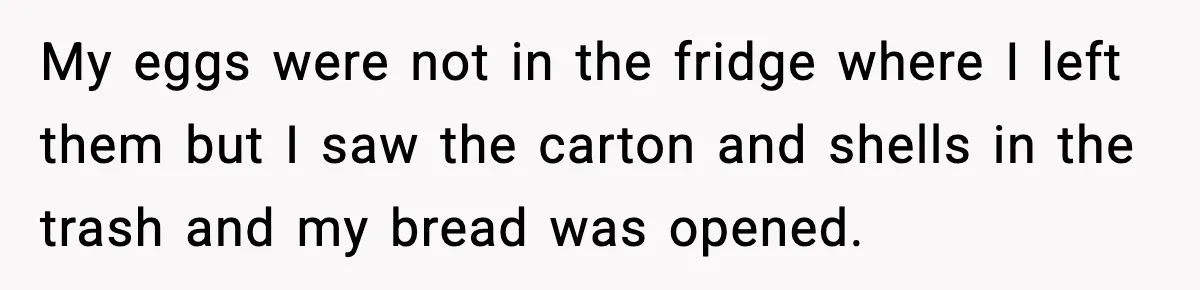 My eggs were not in the fridge where I left them but I saw the carton and shells in the trash and my bread was opened.