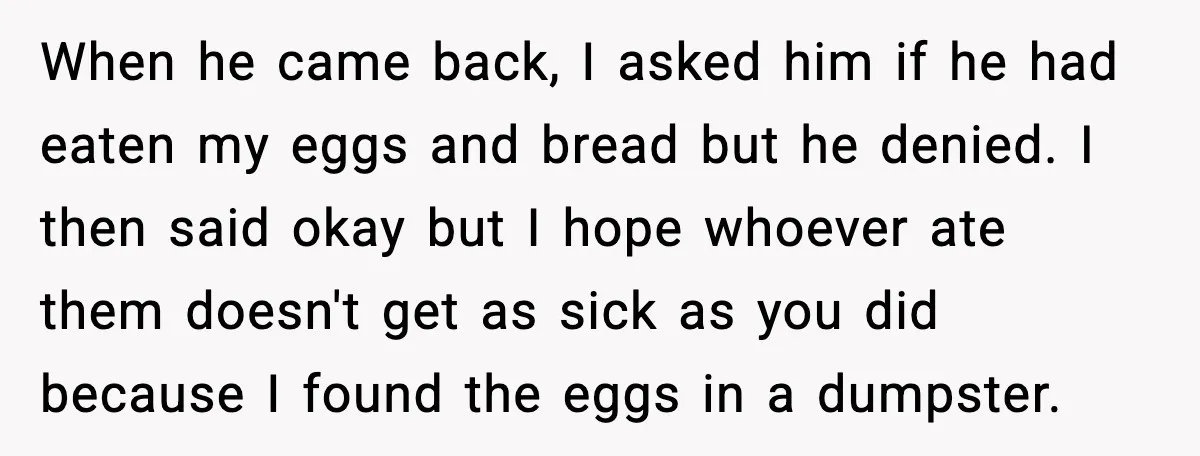 When he came back, I asked him if he had eaten my eggs and bread but he denied. I then said okay but I hope whoever ate them doesn't get...